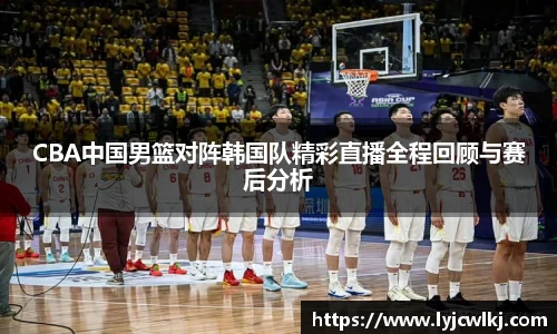 CBA中国男篮对阵韩国队精彩直播全程回顾与赛后分析